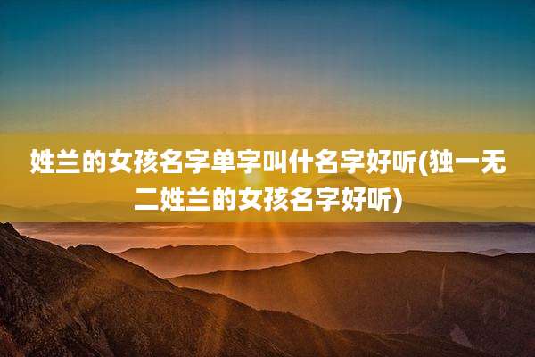 姓兰的女孩名字单字叫什名字好听(独一无二姓兰的女孩名字好听)