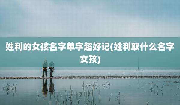 姓利的女孩名字单字超好记(姓利取什么名字女孩)