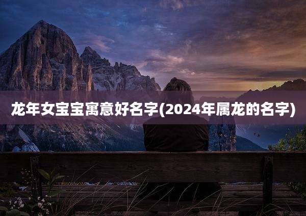 龙年女宝宝寓意好名字(2024年属龙的名字)