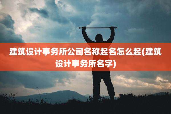 建筑设计事务所公司名称起名怎么起(建筑设计事务所名字)
