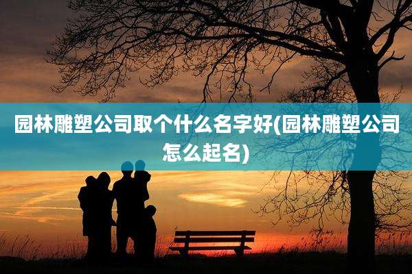 园林雕塑公司取个什么名字好(园林雕塑公司怎么起名)