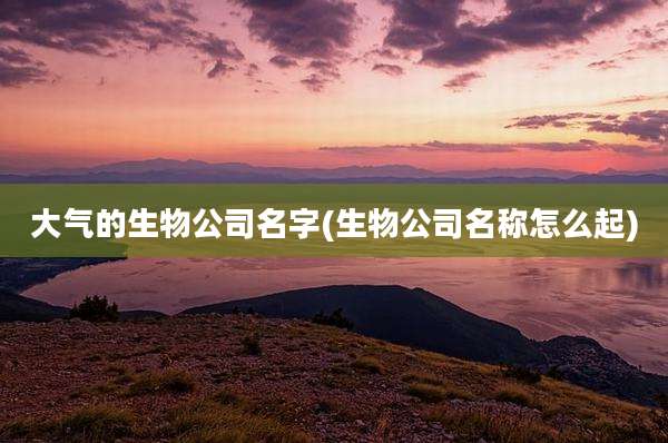 大气的生物公司名字(生物公司名称怎么起)