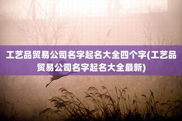 工艺品贸易公司名字起名大全四个字(工艺品贸易公司名字起名大全最新)
