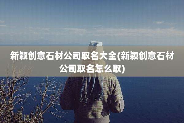 新颖创意石材公司取名大全(新颖创意石材公司取名怎么取)