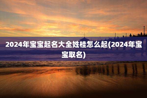 2024年宝宝起名大全姓桂怎么起(2024年宝宝取名)