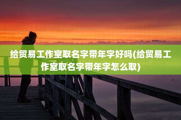 给贸易工作室取名字带年字好吗(给贸易工作室取名字带年字怎么取)