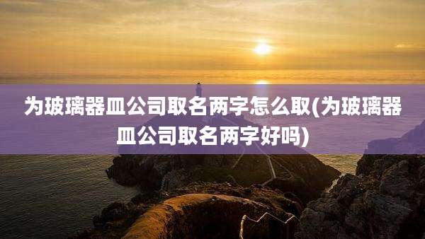 为玻璃器皿公司取名两字怎么取(为玻璃器皿公司取名两字好吗)
