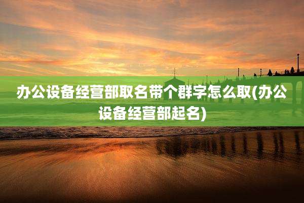 办公设备经营部取名带个群字怎么取(办公设备经营部起名)