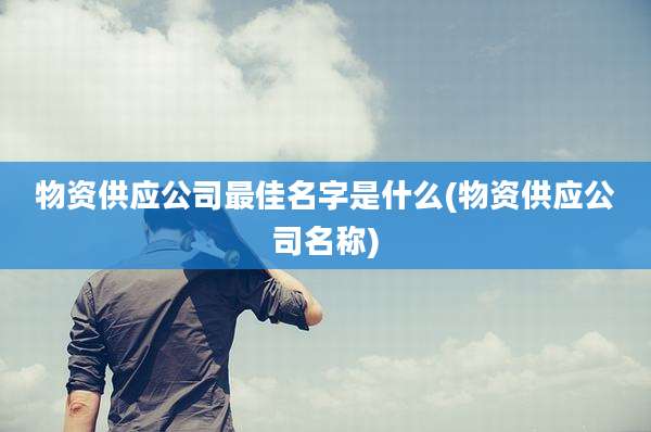 物资供应公司最佳名字是什么(物资供应公司名称)