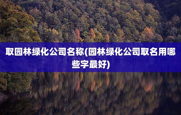 取园林绿化公司名称(园林绿化公司取名用哪些字最好)