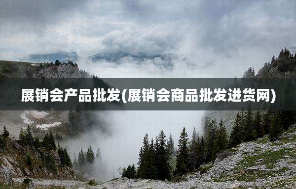 展销会产品批发(展销会商品批发进货网)