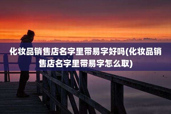 化妆品销售店名字里带易字好吗(化妆品销售店名字里带易字怎么取)