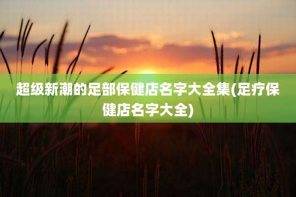 超级新潮的足部保健店名字大全集(足疗保健店名字大全)