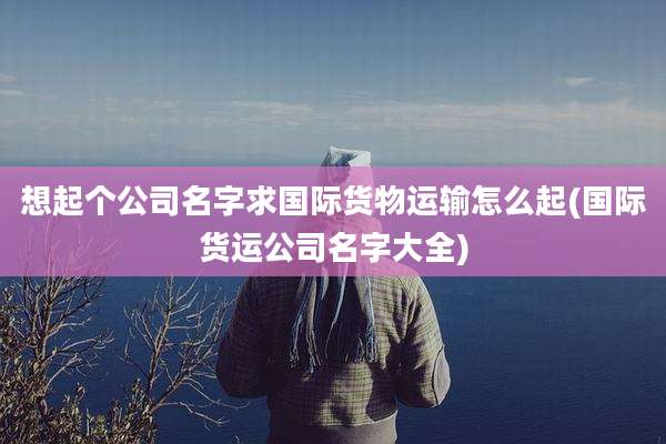 想起个公司名字求国际货物运输怎么起(国际货运公司名字大全)