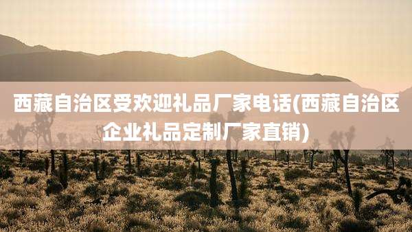 西藏自治区受欢迎礼品厂家电话(西藏自治区企业礼品定制厂家直销)