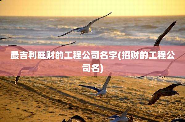 最吉利旺财的工程公司名字(招财的工程公司名)