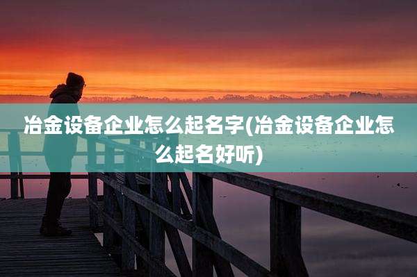 冶金设备企业怎么起名字(冶金设备企业怎么起名好听)