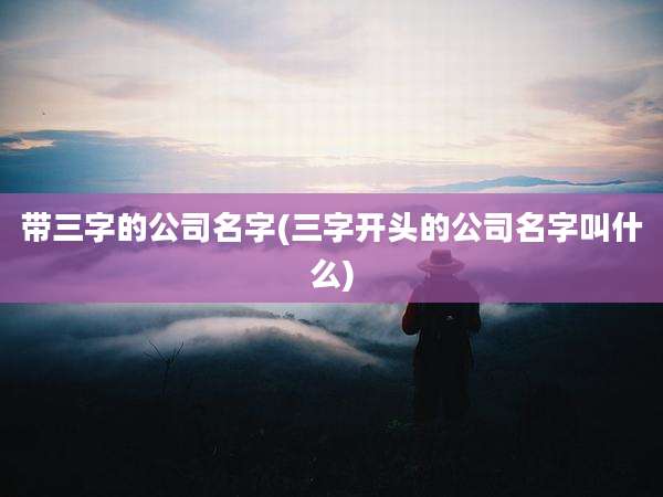 带三字的公司名字(三字开头的公司名字叫什么)
