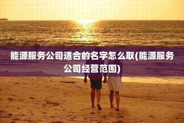能源服务公司适合的名字怎么取(能源服务公司经营范围)
