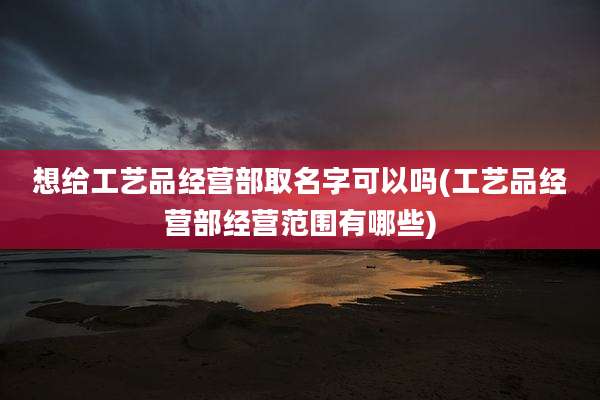 想给工艺品经营部取名字可以吗(工艺品经营部经营范围有哪些)