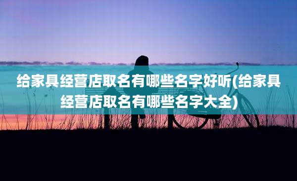 给家具经营店取名有哪些名字好听(给家具经营店取名有哪些名字大全)