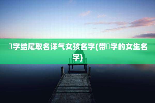 婳字结尾取名洋气女孩名字(带姀字的女生名字)