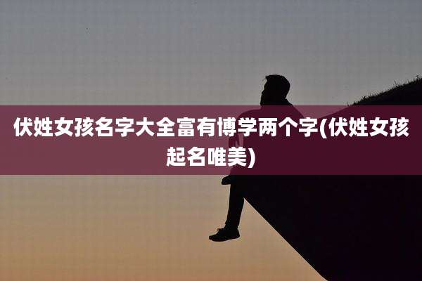 伏姓女孩名字大全富有博学两个字(伏姓女孩起名唯美)