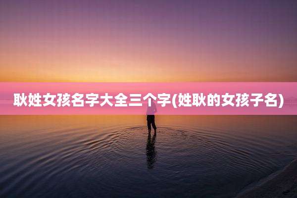 耿姓女孩名字大全三个字(姓耿的女孩子名)