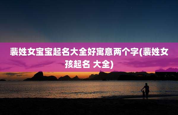 裴姓女宝宝起名大全好寓意两个字(裴姓女孩起名 大全)