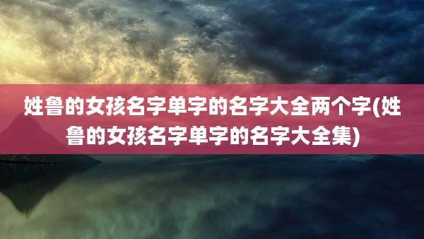 姓鲁的女孩名字单字的名字大全两个字(姓鲁的女孩名字单字的名字大全集)