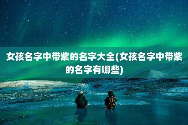 女孩名字中带紫的名字大全(女孩名字中带紫的名字有哪些)