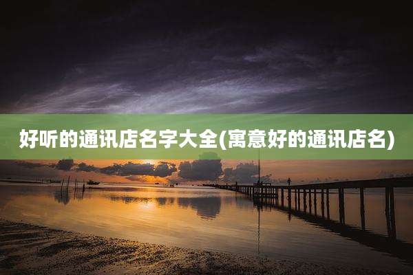 好听的通讯店名字大全(寓意好的通讯店名)