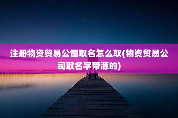 注册物资贸易公司取名怎么取(物资贸易公司取名字带源的)