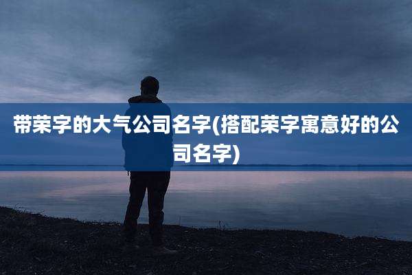 带荣字的大气公司名字(搭配荣字寓意好的公司名字)