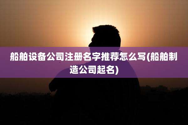 船舶设备公司注册名字推荐怎么写(船舶制造公司起名)
