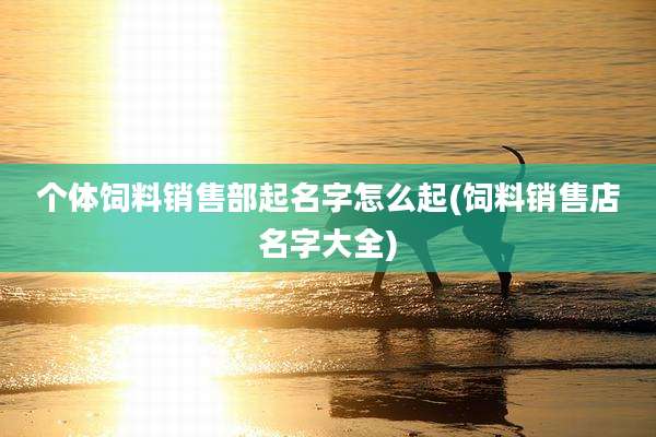 个体饲料销售部起名字怎么起(饲料销售店名字大全)