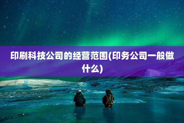 印刷科技公司的经营范围(印务公司一般做什么)