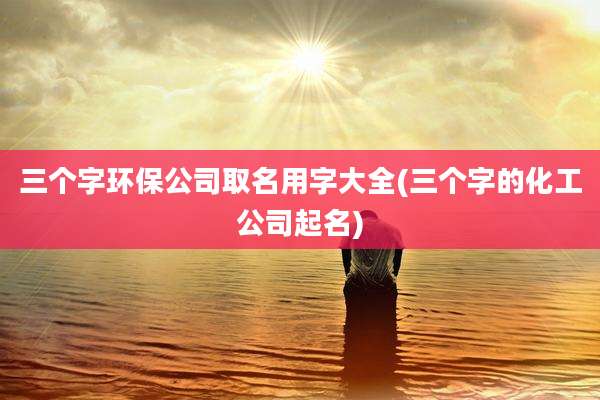 三个字环保公司取名用字大全(三个字的化工公司起名)