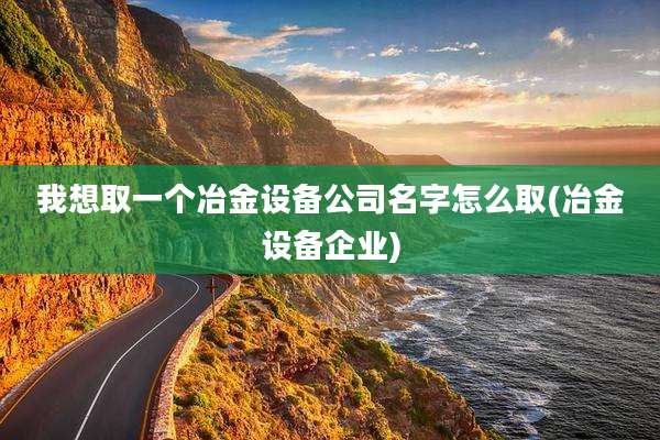 我想取一个冶金设备公司名字怎么取(冶金设备企业)
