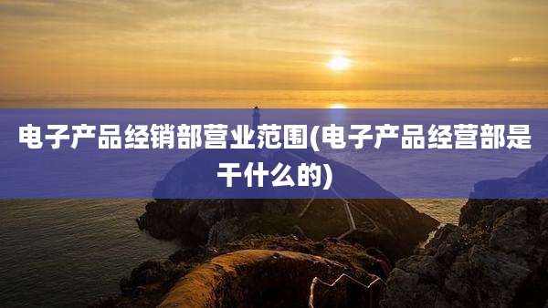 电子产品经销部营业范围(电子产品经营部是干什么的)