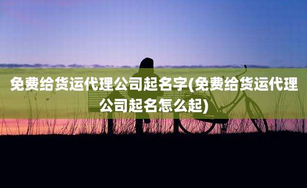 免费给货运代理公司起名字(免费给货运代理公司起名怎么起)