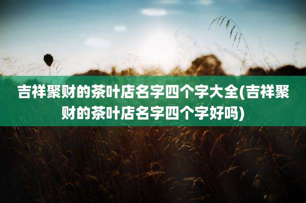吉祥聚财的茶叶店名字四个字大全(吉祥聚财的茶叶店名字四个字好吗)