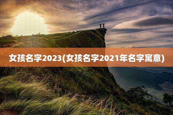 女孩名字2023(女孩名字2021年名字寓意)