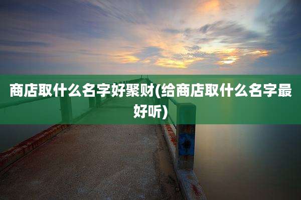 商店取什么名字好聚财(给商店取什么名字最好听)