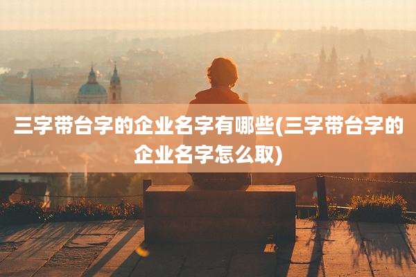 三字带台字的企业名字有哪些(三字带台字的企业名字怎么取)