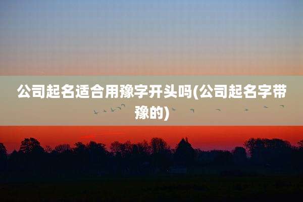 公司起名适合用豫字开头吗(公司起名字带豫的)