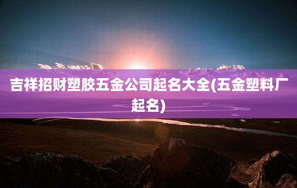 吉祥招财塑胶五金公司起名大全(五金塑料厂起名)