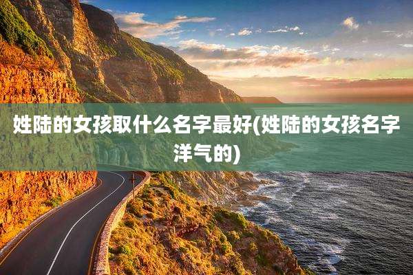 姓陆的女孩取什么名字最好(姓陆的女孩名字洋气的)