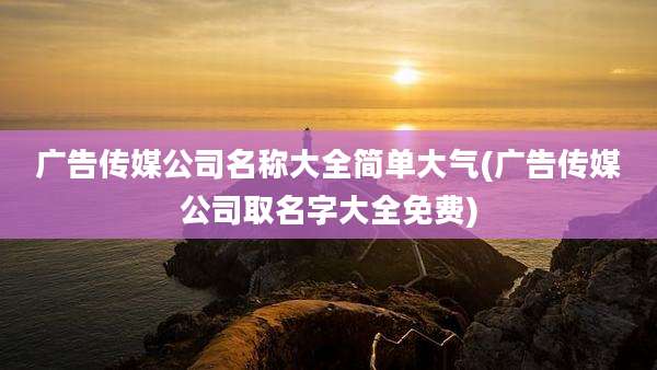 广告传媒公司名称大全简单大气(广告传媒公司取名字大全免费)