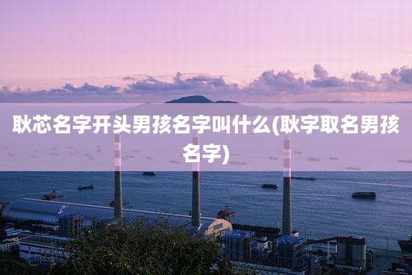 耿芯名字开头男孩名字叫什么(耿字取名男孩名字)